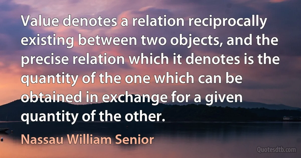 Value denotes a relation reciprocally existing between two objects, and the precise relation which it denotes is the quantity of the one which can be obtained in exchange for a given quantity of the other. (Nassau William Senior)