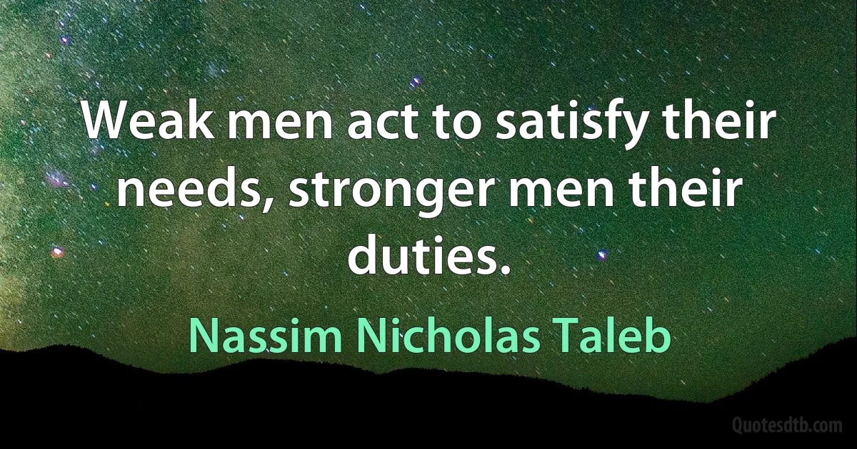 Weak men act to satisfy their needs, stronger men their duties. (Nassim Nicholas Taleb)