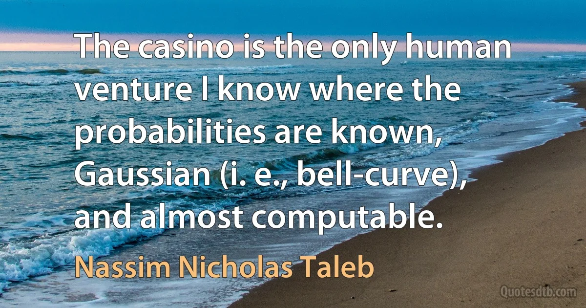 The casino is the only human venture I know where the probabilities are known, Gaussian (i. e., bell-curve), and almost computable. (Nassim Nicholas Taleb)