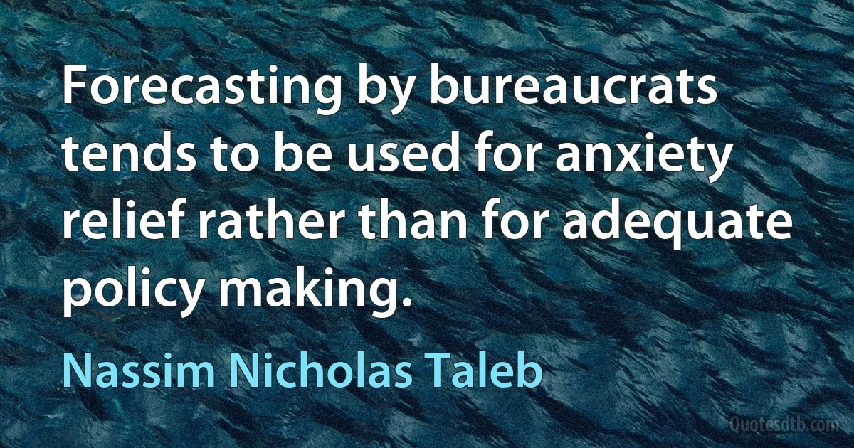 Forecasting by bureaucrats tends to be used for anxiety relief rather than for adequate policy making. (Nassim Nicholas Taleb)