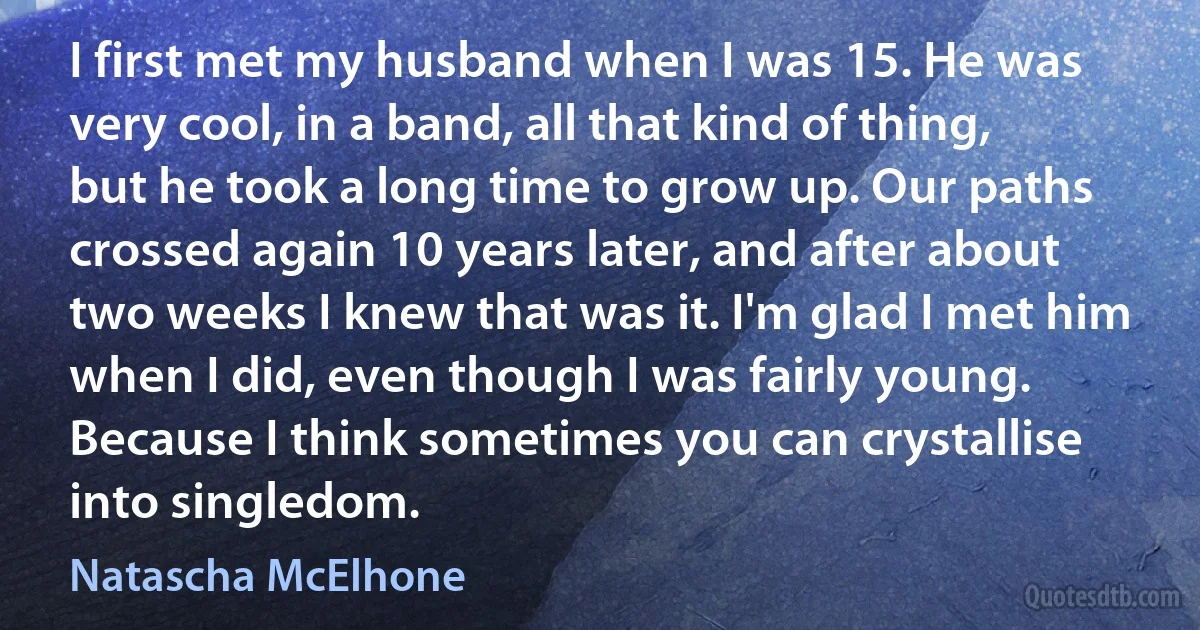 I first met my husband when I was 15. He was very cool, in a band, all that kind of thing, but he took a long time to grow up. Our paths crossed again 10 years later, and after about two weeks I knew that was it. I'm glad I met him when I did, even though I was fairly young. Because I think sometimes you can crystallise into singledom. (Natascha McElhone)