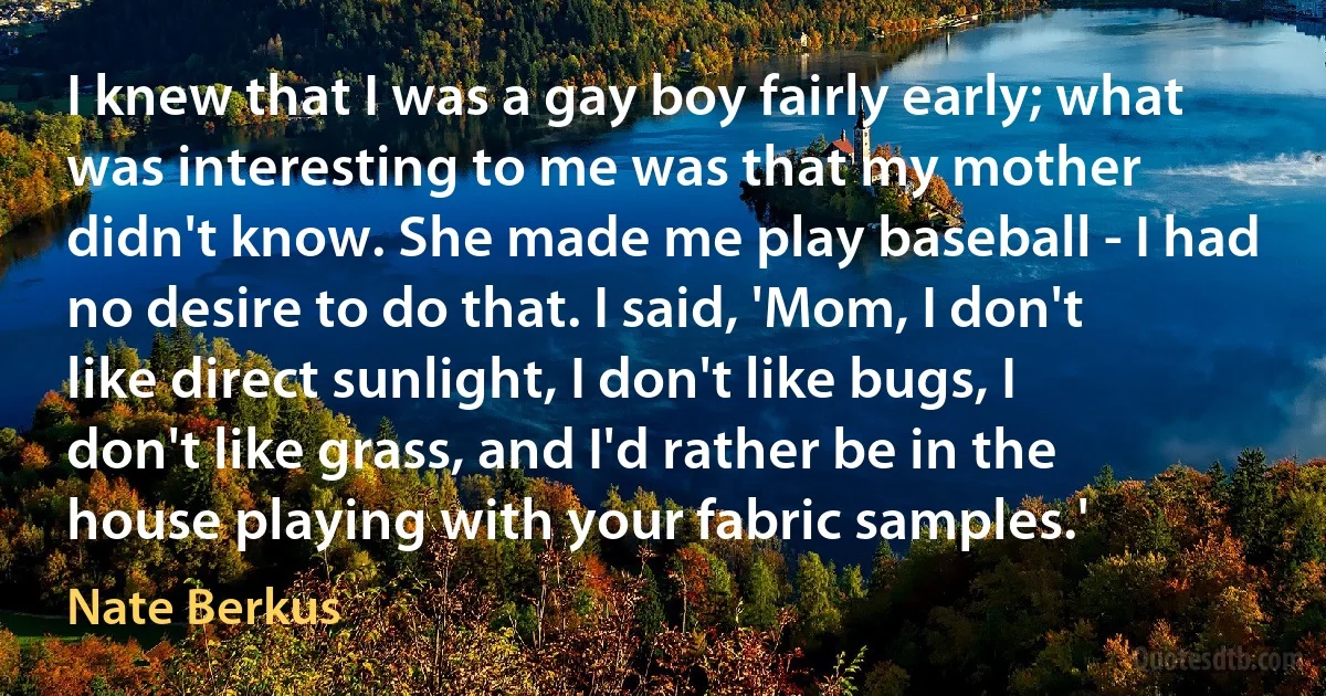 I knew that I was a gay boy fairly early; what was interesting to me was that my mother didn't know. She made me play baseball - I had no desire to do that. I said, 'Mom, I don't like direct sunlight, I don't like bugs, I don't like grass, and I'd rather be in the house playing with your fabric samples.' (Nate Berkus)