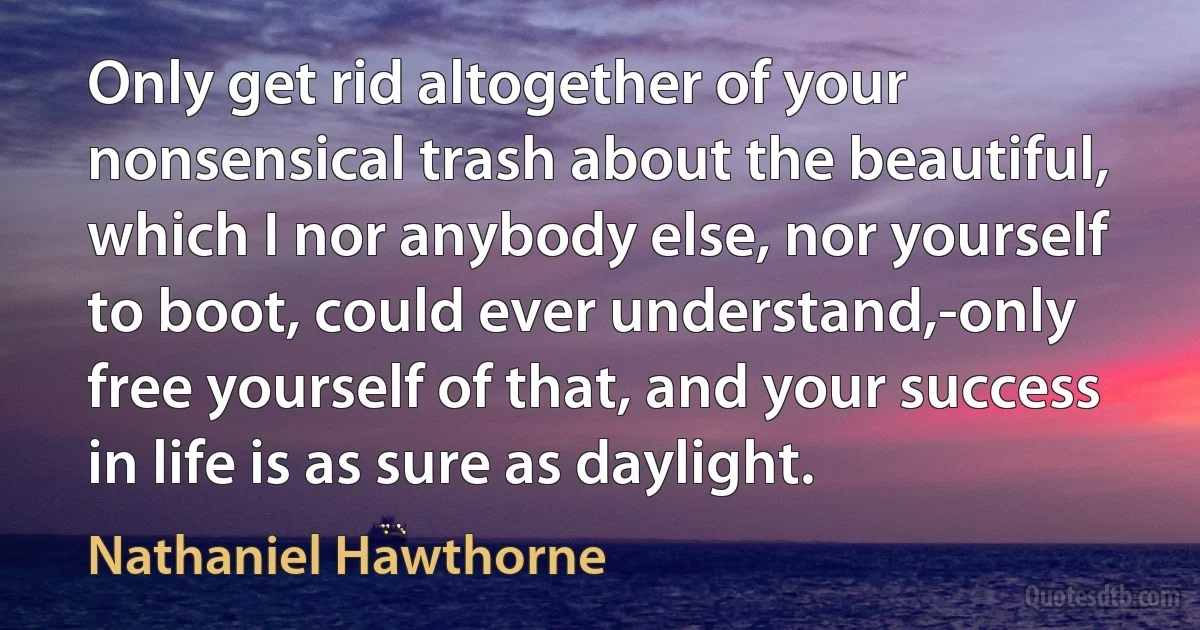 Only get rid altogether of your nonsensical trash about the beautiful, which I nor anybody else, nor yourself to boot, could ever understand,-only free yourself of that, and your success in life is as sure as daylight. (Nathaniel Hawthorne)