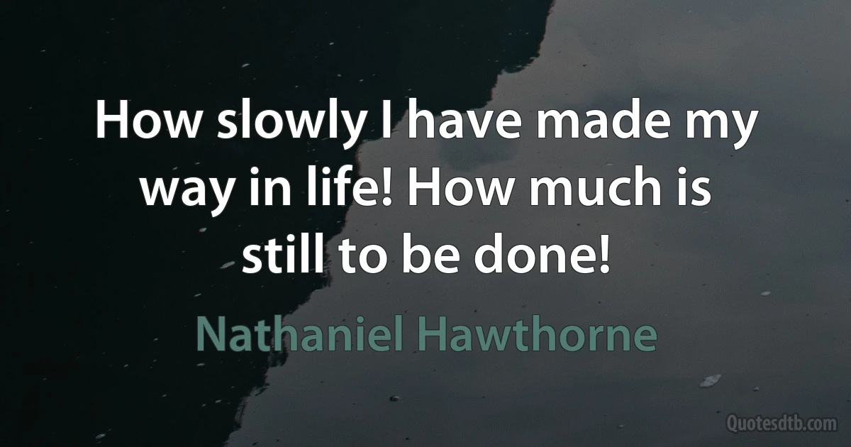 How slowly I have made my way in life! How much is still to be done! (Nathaniel Hawthorne)