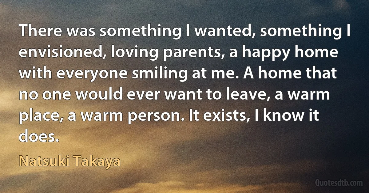 There was something I wanted, something I envisioned, loving parents, a happy home with everyone smiling at me. A home that no one would ever want to leave, a warm place, a warm person. It exists, I know it does. (Natsuki Takaya)