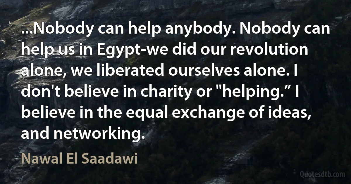 ...Nobody can help anybody. Nobody can help us in Egypt-we did our revolution alone, we liberated ourselves alone. I don't believe in charity or "helping.” I believe in the equal exchange of ideas, and networking. (Nawal El Saadawi)