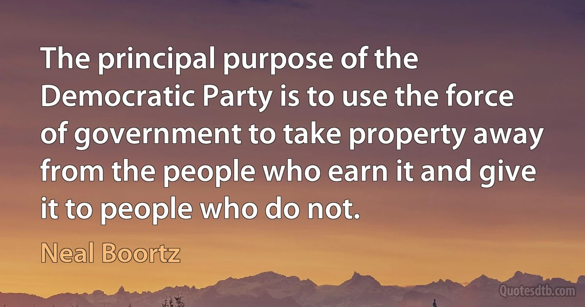 The principal purpose of the Democratic Party is to use the force of government to take property away from the people who earn it and give it to people who do not. (Neal Boortz)