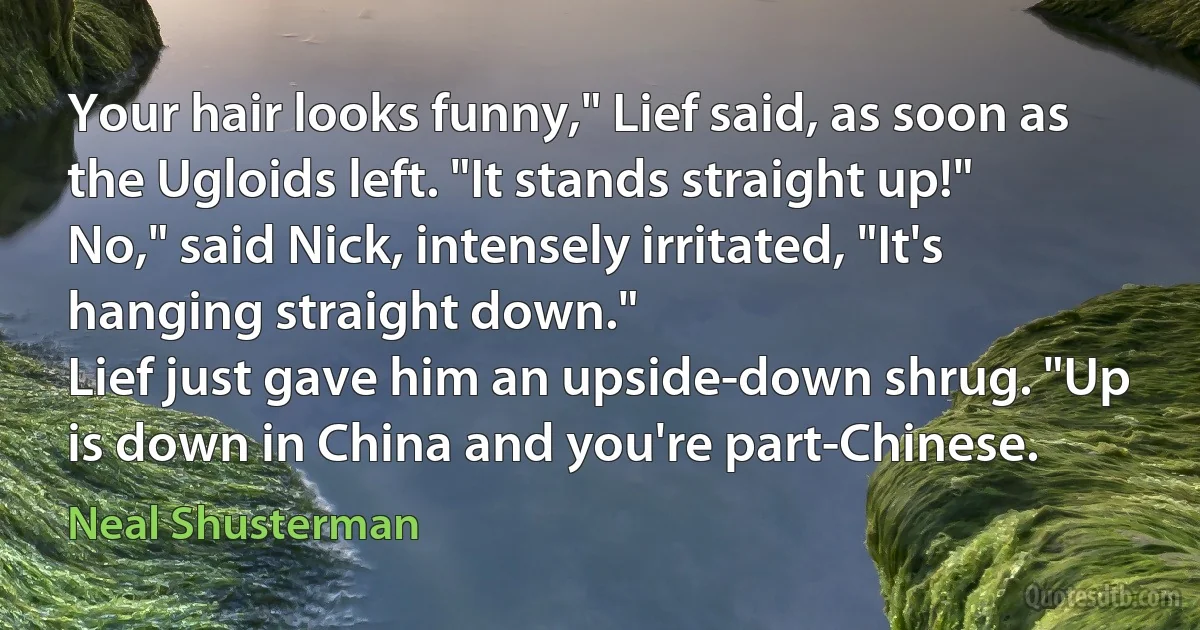 Your hair looks funny," Lief said, as soon as the Ugloids left. "It stands straight up!"
No," said Nick, intensely irritated, "It's hanging straight down."
Lief just gave him an upside-down shrug. "Up is down in China and you're part-Chinese. (Neal Shusterman)