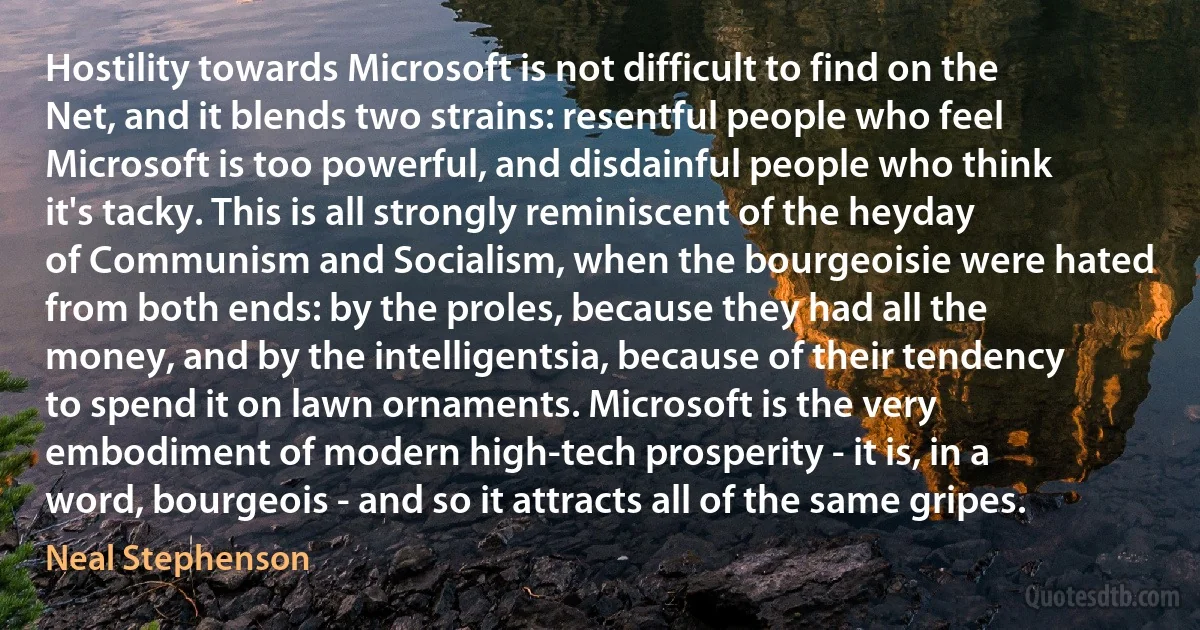 Hostility towards Microsoft is not difficult to find on the Net, and it blends two strains: resentful people who feel Microsoft is too powerful, and disdainful people who think it's tacky. This is all strongly reminiscent of the heyday of Communism and Socialism, when the bourgeoisie were hated from both ends: by the proles, because they had all the money, and by the intelligentsia, because of their tendency to spend it on lawn ornaments. Microsoft is the very embodiment of modern high-tech prosperity - it is, in a word, bourgeois - and so it attracts all of the same gripes. (Neal Stephenson)