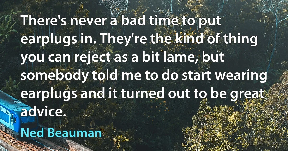 There's never a bad time to put earplugs in. They're the kind of thing you can reject as a bit lame, but somebody told me to do start wearing earplugs and it turned out to be great advice. (Ned Beauman)