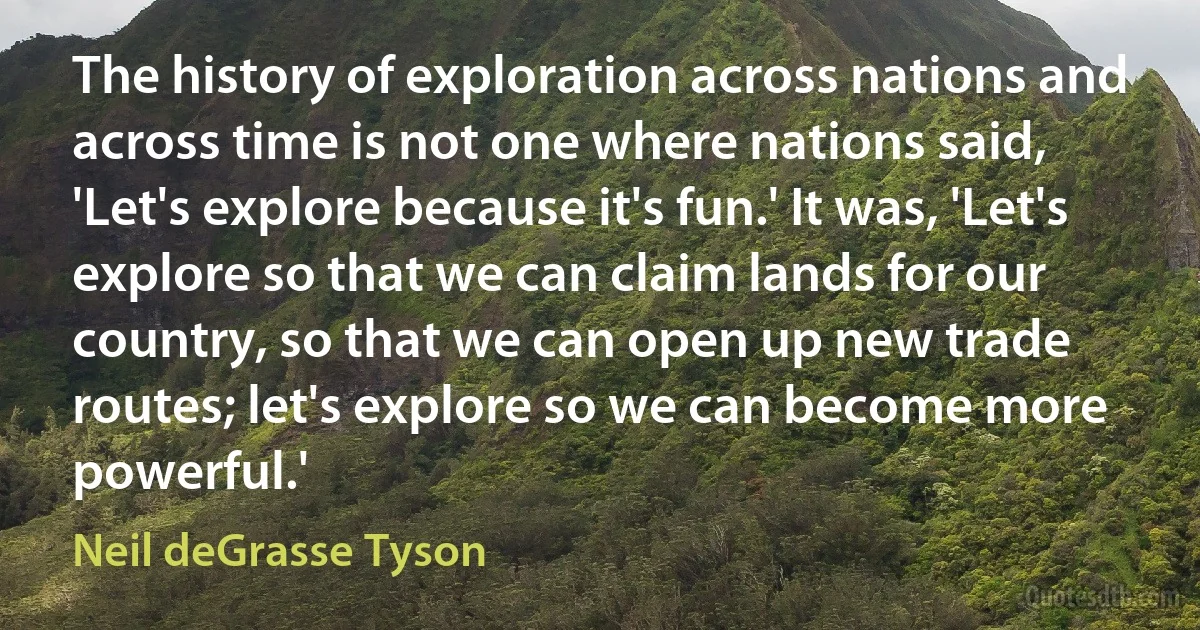 The history of exploration across nations and across time is not one where nations said, 'Let's explore because it's fun.' It was, 'Let's explore so that we can claim lands for our country, so that we can open up new trade routes; let's explore so we can become more powerful.' (Neil deGrasse Tyson)