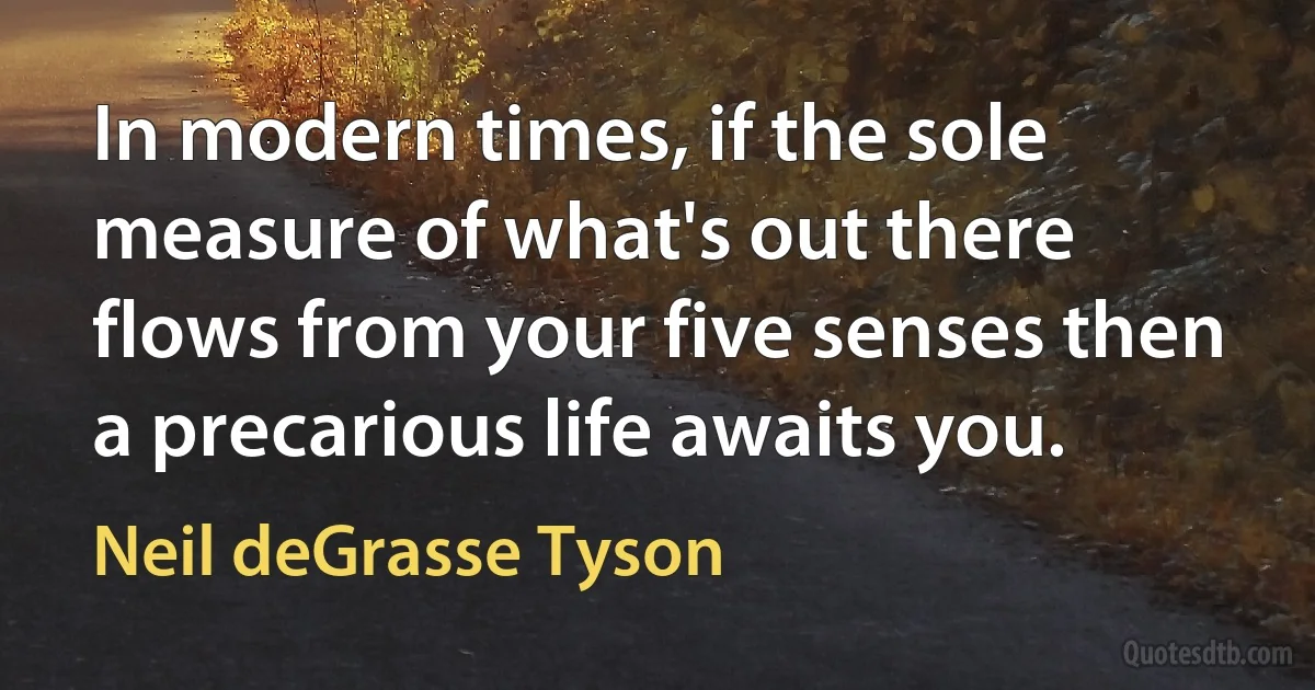 In modern times, if the sole measure of what's out there flows from your five senses then a precarious life awaits you. (Neil deGrasse Tyson)