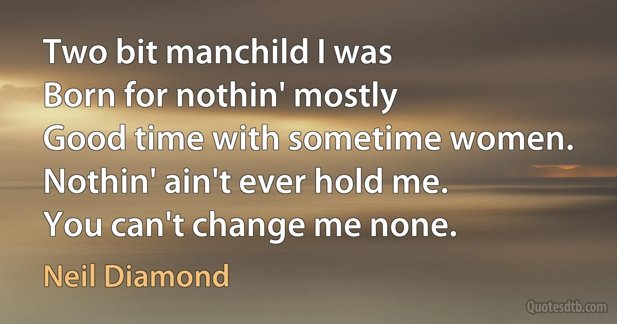 Two bit manchild I was
Born for nothin' mostly
Good time with sometime women.
Nothin' ain't ever hold me.
You can't change me none. (Neil Diamond)