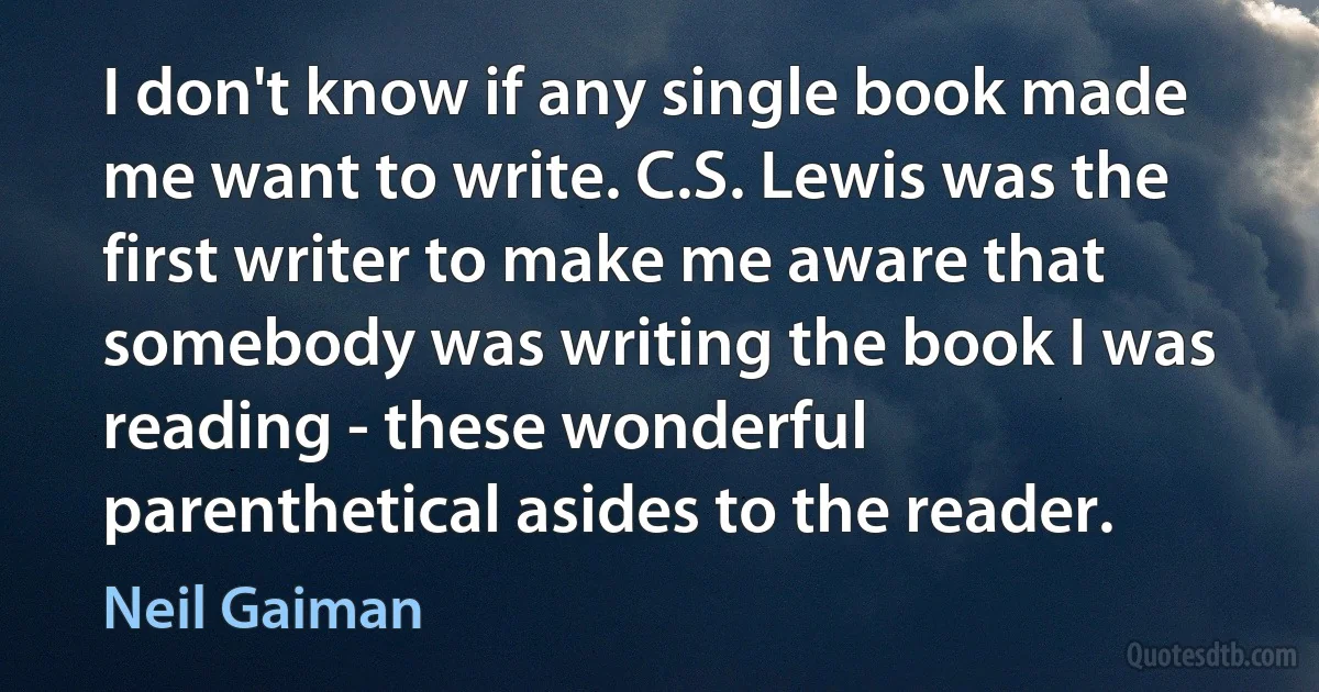 I don't know if any single book made me want to write. C.S. Lewis was the first writer to make me aware that somebody was writing the book I was reading - these wonderful parenthetical asides to the reader. (Neil Gaiman)