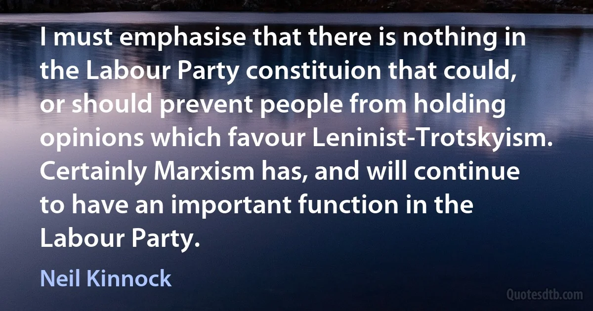 I must emphasise that there is nothing in the Labour Party constituion that could, or should prevent people from holding opinions which favour Leninist-Trotskyism. Certainly Marxism has, and will continue to have an important function in the Labour Party. (Neil Kinnock)