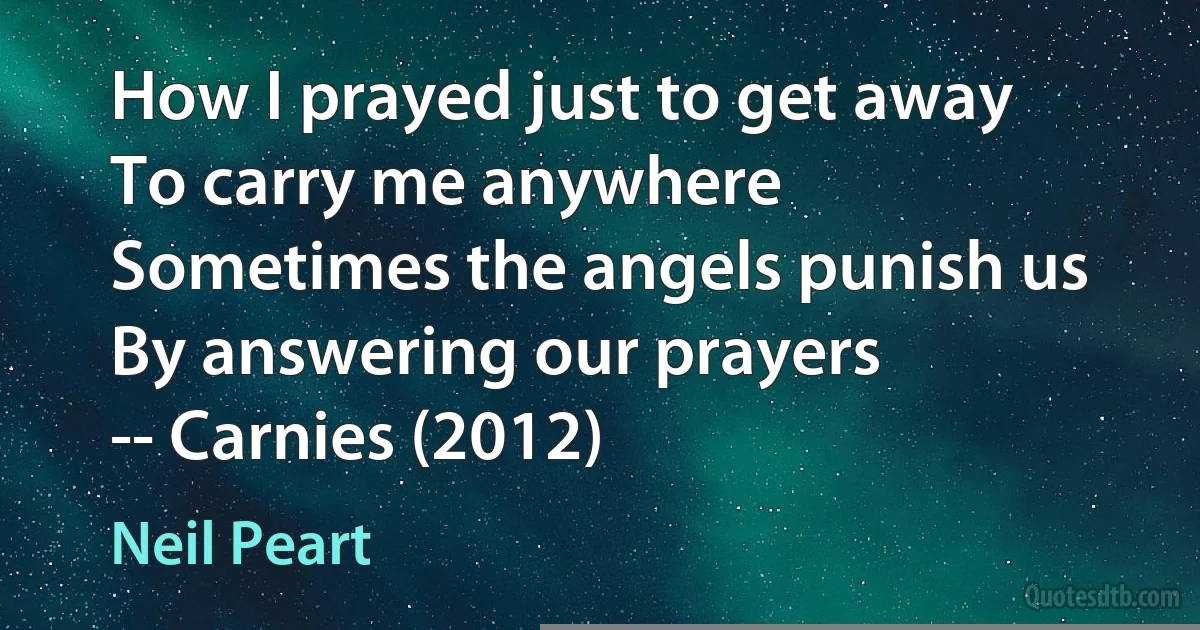 How I prayed just to get away
To carry me anywhere
Sometimes the angels punish us
By answering our prayers
-- Carnies (2012) (Neil Peart)