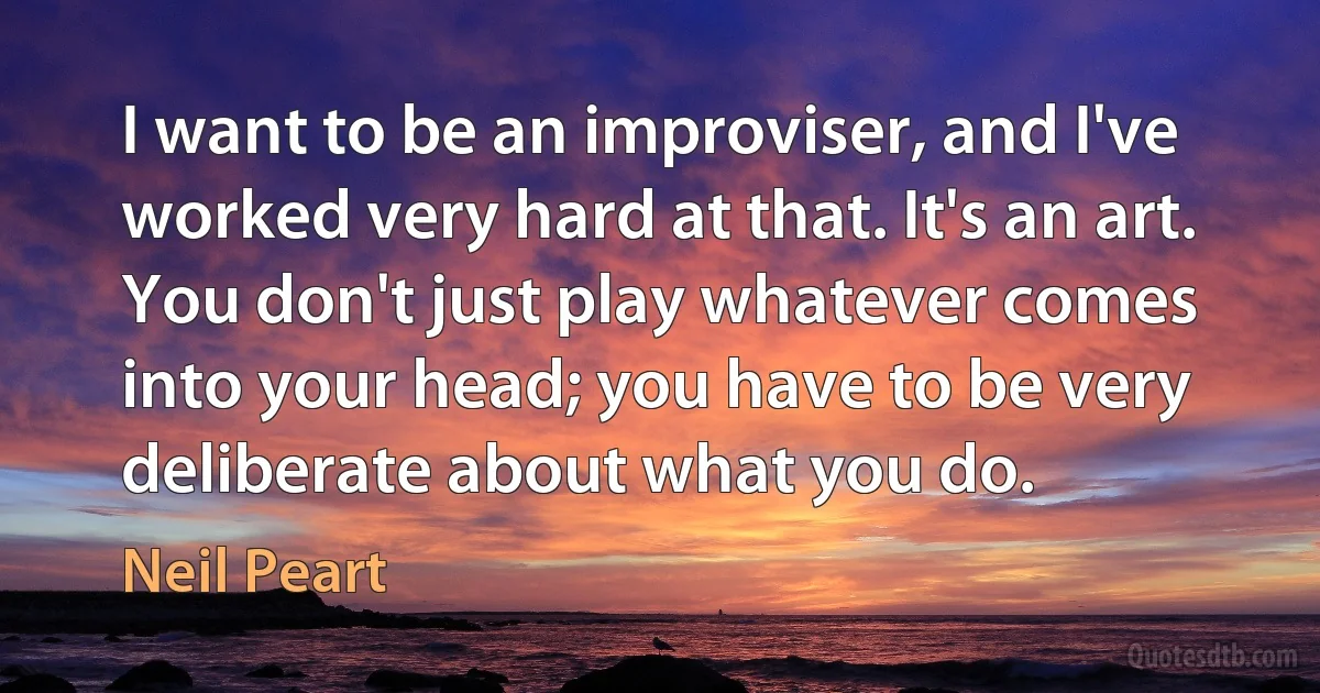 I want to be an improviser, and I've worked very hard at that. It's an art. You don't just play whatever comes into your head; you have to be very deliberate about what you do. (Neil Peart)