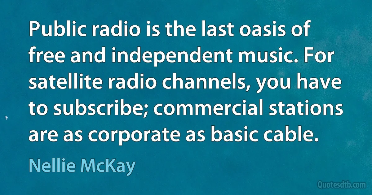 Public radio is the last oasis of free and independent music. For satellite radio channels, you have to subscribe; commercial stations are as corporate as basic cable. (Nellie McKay)