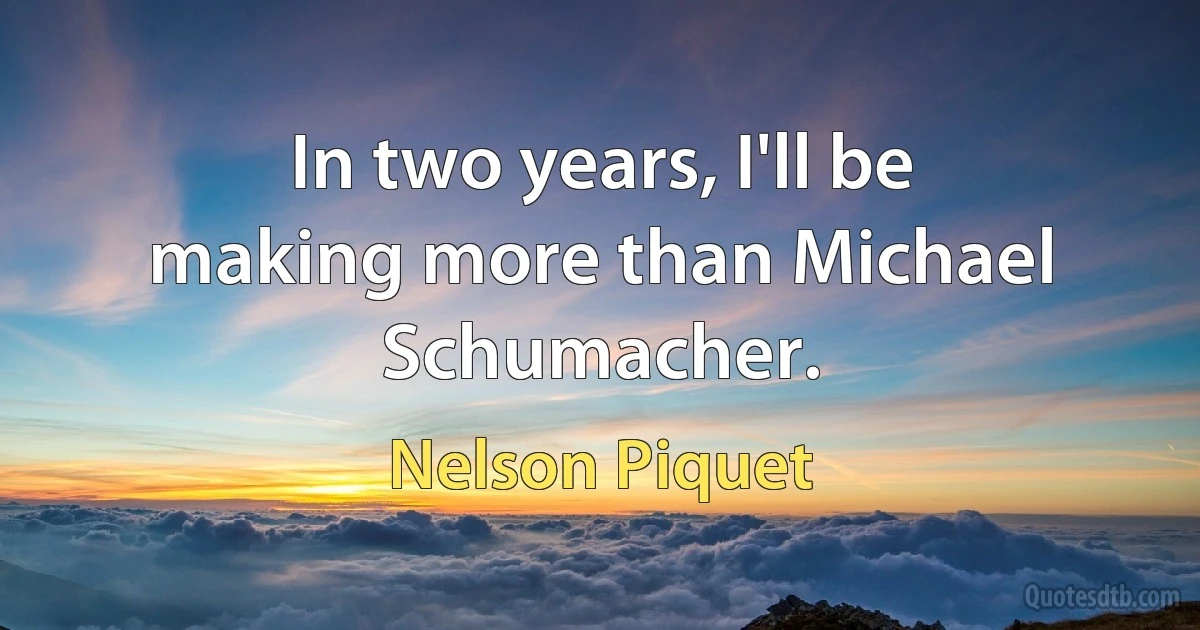 In two years, I'll be making more than Michael Schumacher. (Nelson Piquet)