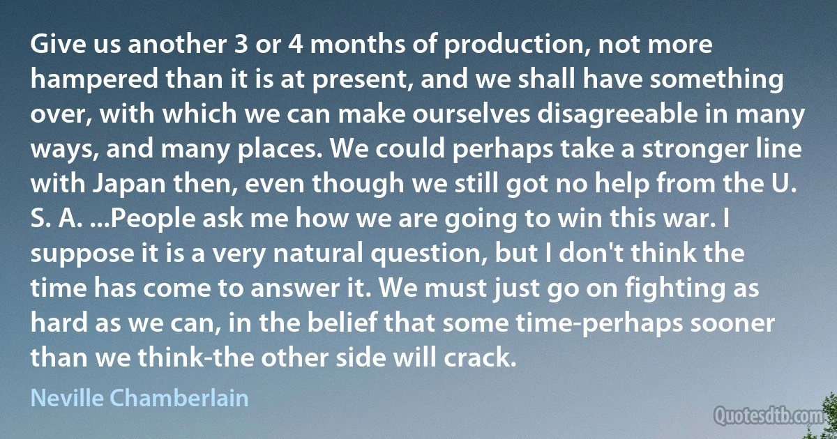 Give us another 3 or 4 months of production, not more hampered than it is at present, and we shall have something over, with which we can make ourselves disagreeable in many ways, and many places. We could perhaps take a stronger line with Japan then, even though we still got no help from the U. S. A. ...People ask me how we are going to win this war. I suppose it is a very natural question, but I don't think the time has come to answer it. We must just go on fighting as hard as we can, in the belief that some time-perhaps sooner than we think-the other side will crack. (Neville Chamberlain)