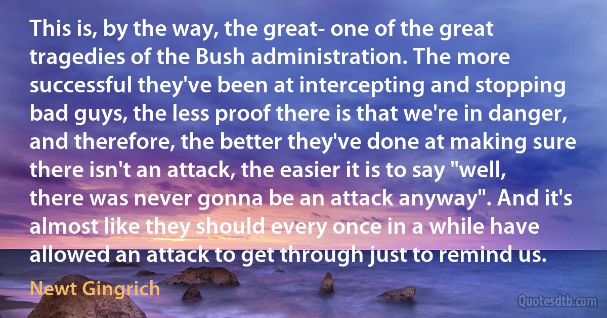 This is, by the way, the great- one of the great tragedies of the Bush administration. The more successful they've been at intercepting and stopping bad guys, the less proof there is that we're in danger, and therefore, the better they've done at making sure there isn't an attack, the easier it is to say "well, there was never gonna be an attack anyway". And it's almost like they should every once in a while have allowed an attack to get through just to remind us. (Newt Gingrich)