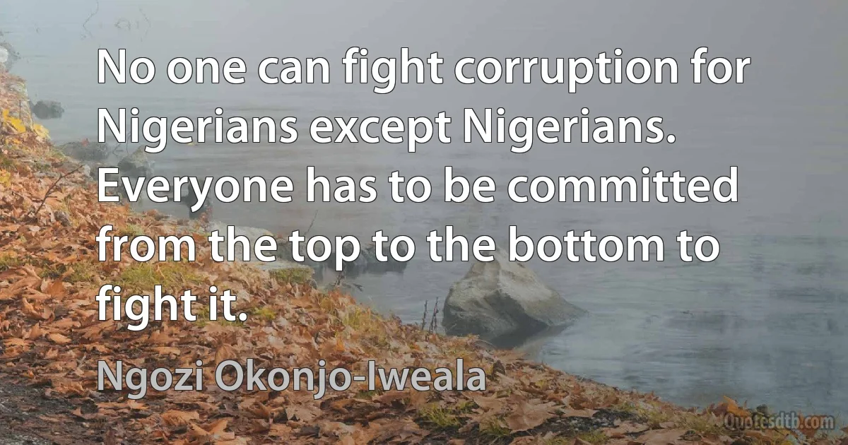 No one can fight corruption for Nigerians except Nigerians. Everyone has to be committed from the top to the bottom to fight it. (Ngozi Okonjo-Iweala)