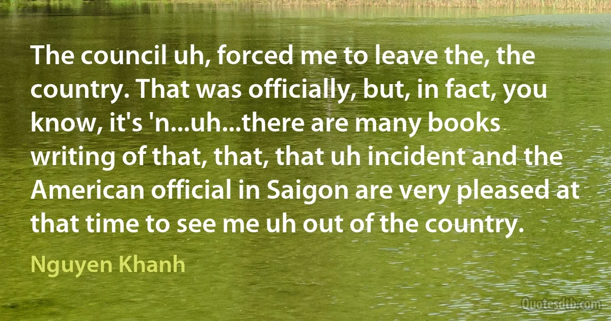 The council uh, forced me to leave the, the country. That was officially, but, in fact, you know, it's 'n...uh...there are many books writing of that, that, that uh incident and the American official in Saigon are very pleased at that time to see me uh out of the country. (Nguyen Khanh)