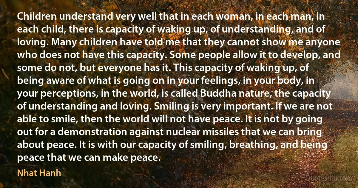 Children understand very well that in each woman, in each man, in each child, there is capacity of waking up, of understanding, and of loving. Many children have told me that they cannot show me anyone who does not have this capacity. Some people allow it to develop, and some do not, but everyone has it. This capacity of waking up, of being aware of what is going on in your feelings, in your body, in your perceptions, in the world, is called Buddha nature, the capacity of understanding and loving. Smiling is very important. If we are not able to smile, then the world will not have peace. It is not by going out for a demonstration against nuclear missiles that we can bring about peace. It is with our capacity of smiling, breathing, and being peace that we can make peace. (Nhat Hanh)