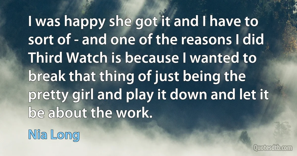 I was happy she got it and I have to sort of - and one of the reasons I did Third Watch is because I wanted to break that thing of just being the pretty girl and play it down and let it be about the work. (Nia Long)