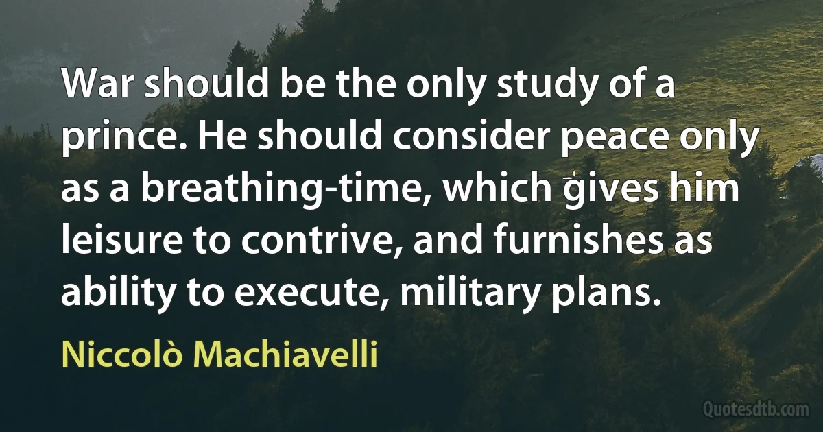 War should be the only study of a prince. He should consider peace only as a breathing-time, which gives him leisure to contrive, and furnishes as ability to execute, military plans. (Niccolò Machiavelli)