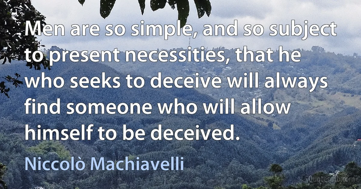 Men are so simple, and so subject to present necessities, that he who seeks to deceive will always find someone who will allow himself to be deceived. (Niccolò Machiavelli)