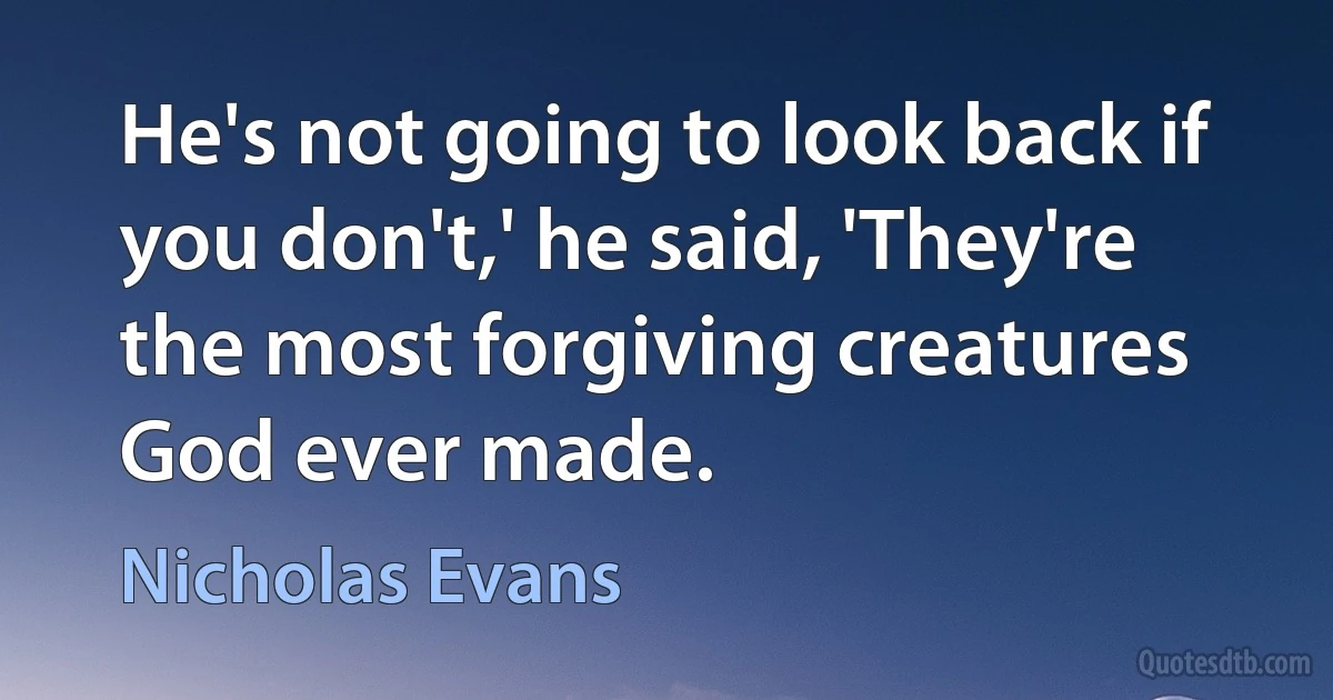 He's not going to look back if you don't,' he said, 'They're the most forgiving creatures God ever made. (Nicholas Evans)