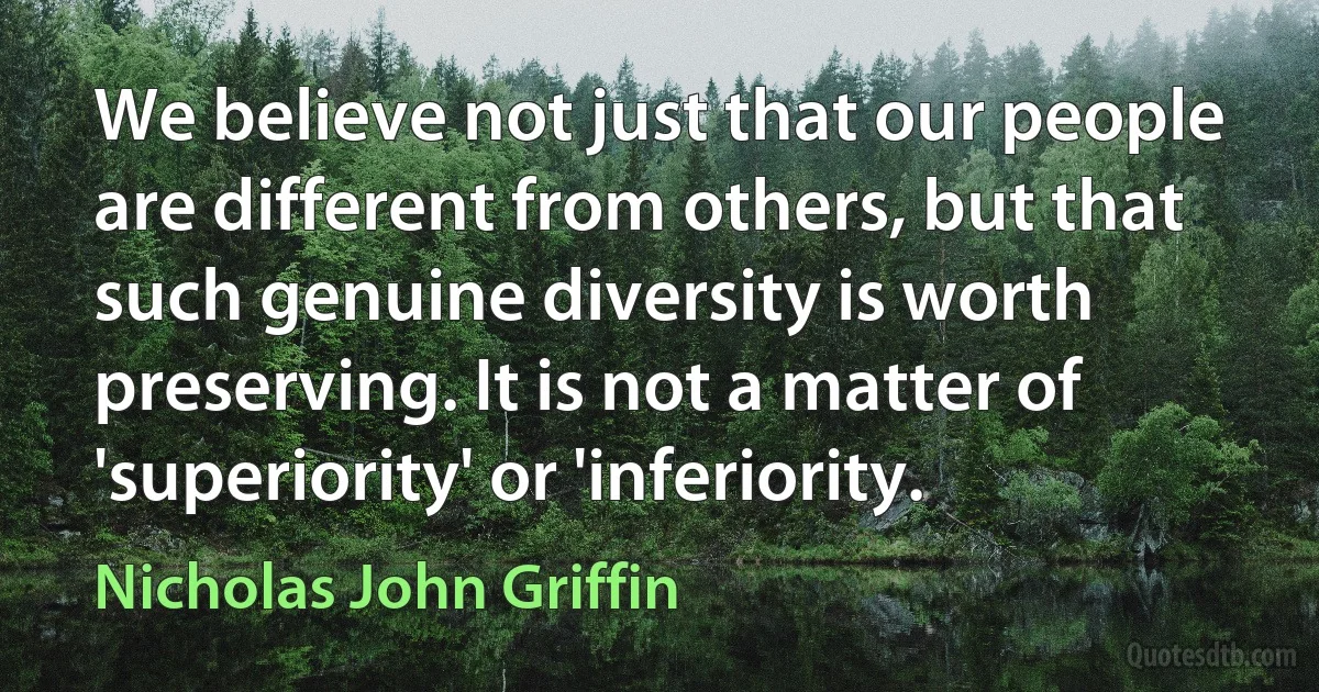 We believe not just that our people are different from others, but that such genuine diversity is worth preserving. It is not a matter of 'superiority' or 'inferiority. (Nicholas John Griffin)