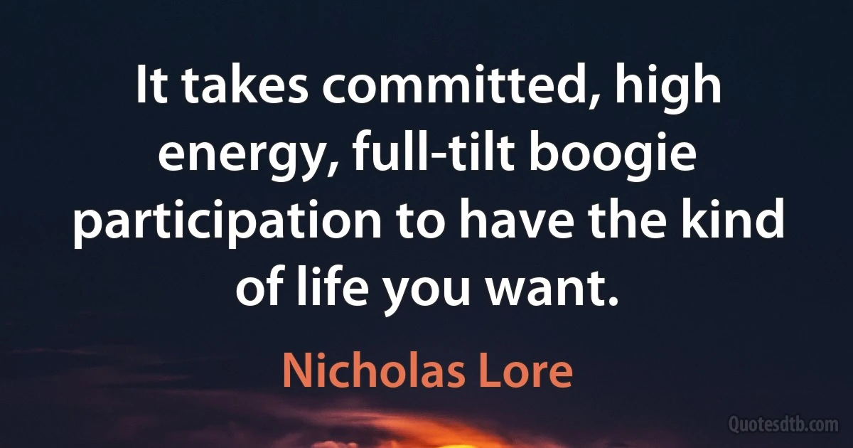 It takes committed, high energy, full-tilt boogie participation to have the kind of life you want. (Nicholas Lore)