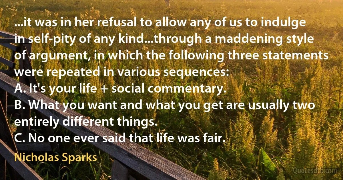 ...it was in her refusal to allow any of us to indulge in self-pity of any kind...through a maddening style of argument, in which the following three statements were repeated in various sequences:
A. It's your life + social commentary.
B. What you want and what you get are usually two entirely different things.
C. No one ever said that life was fair. (Nicholas Sparks)