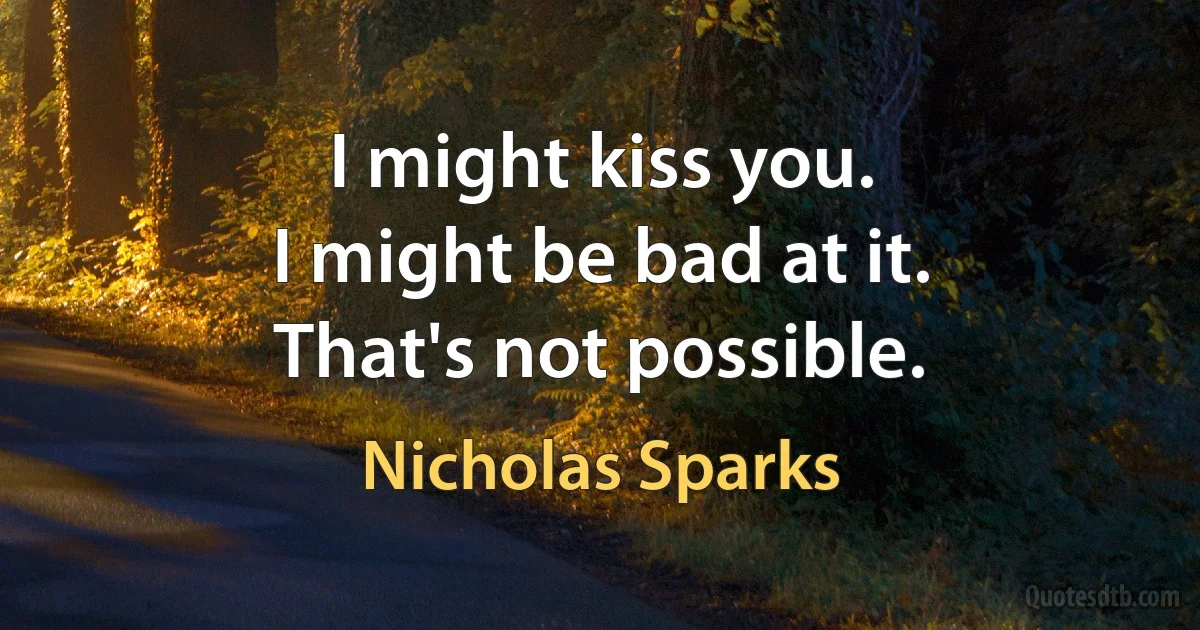 I might kiss you.
I might be bad at it.
That's not possible. (Nicholas Sparks)