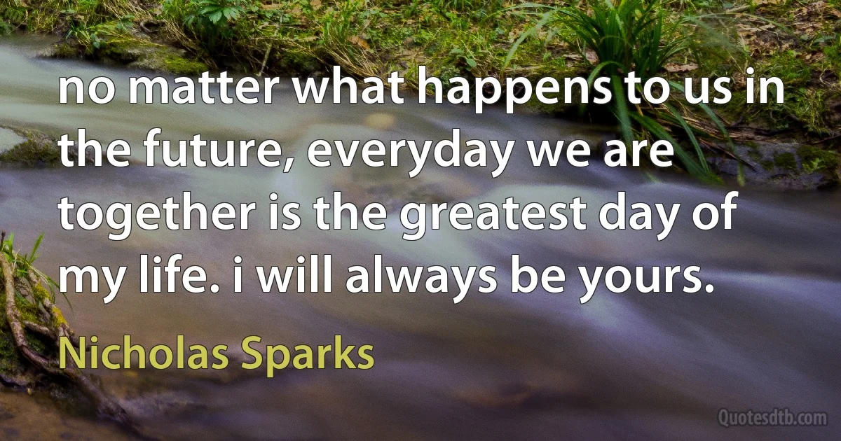 no matter what happens to us in the future, everyday we are together is the greatest day of my life. i will always be yours. (Nicholas Sparks)