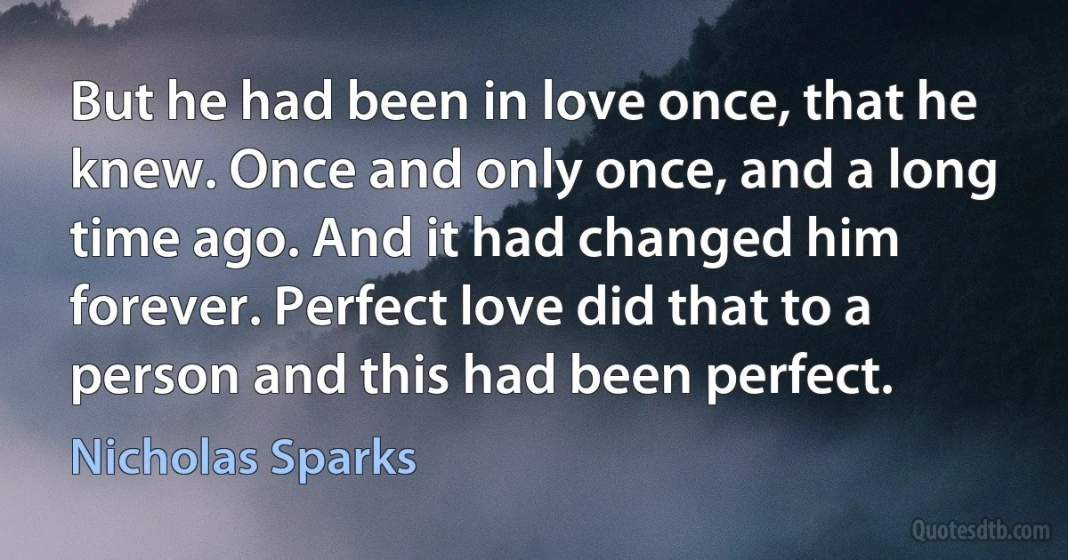 But he had been in love once, that he knew. Once and only once, and a long time ago. And it had changed him forever. Perfect love did that to a person and this had been perfect. (Nicholas Sparks)