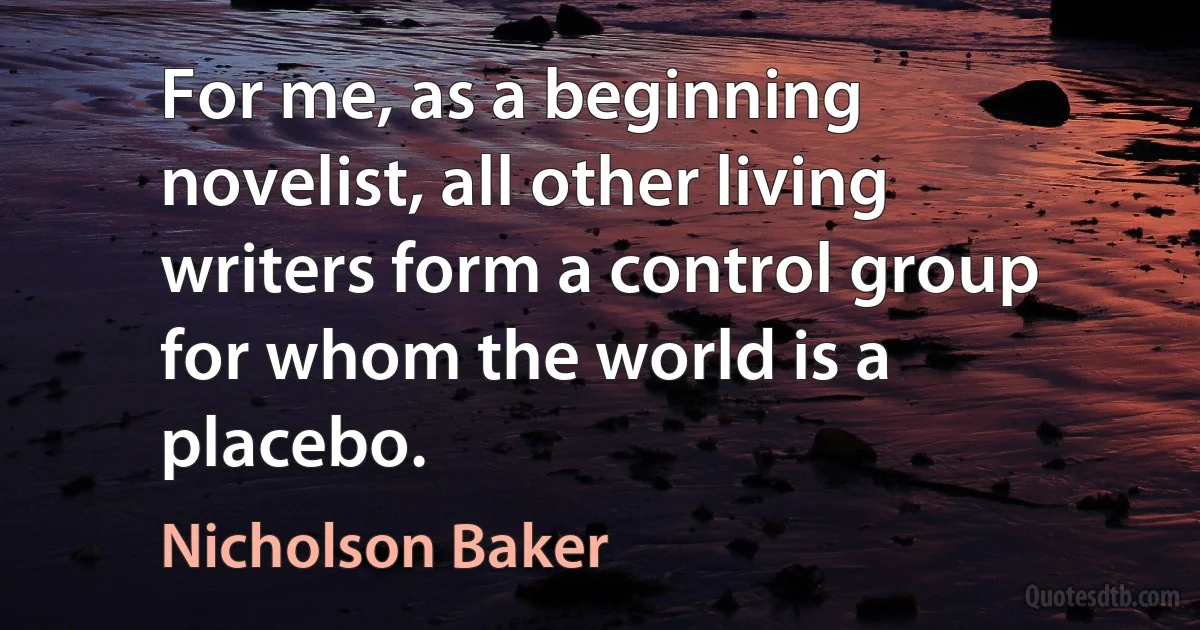 For me, as a beginning novelist, all other living writers form a control group for whom the world is a placebo. (Nicholson Baker)