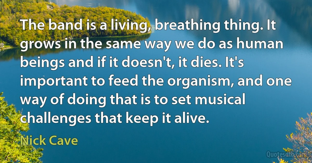 The band is a living, breathing thing. It grows in the same way we do as human beings and if it doesn't, it dies. It's important to feed the organism, and one way of doing that is to set musical challenges that keep it alive. (Nick Cave)