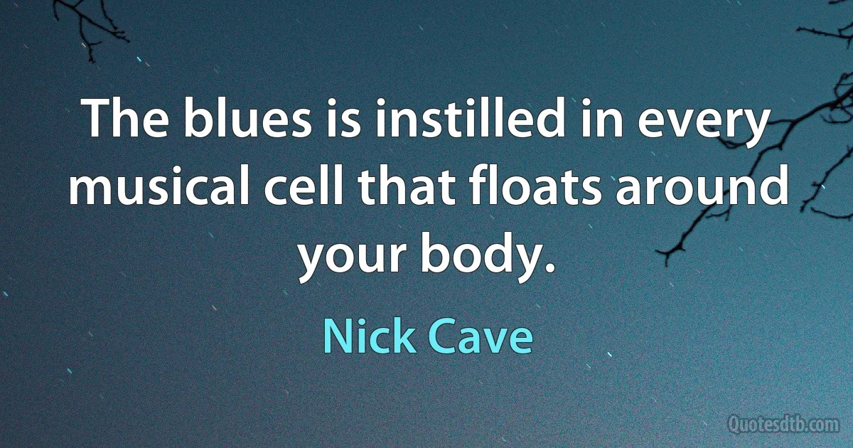 The blues is instilled in every musical cell that floats around your body. (Nick Cave)