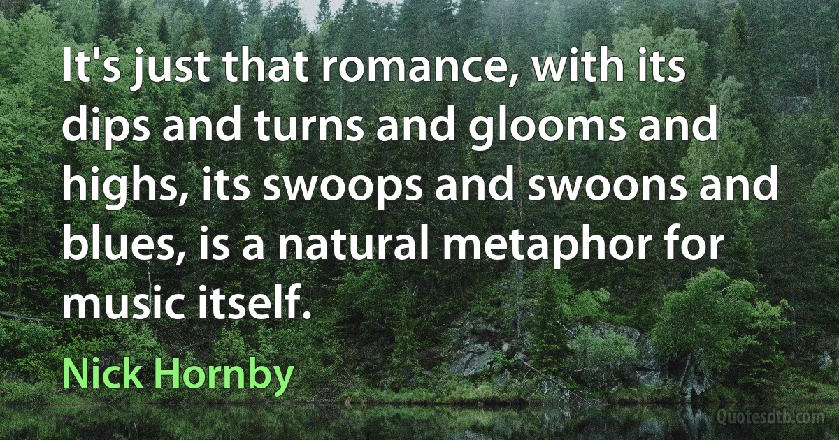 It's just that romance, with its dips and turns and glooms and highs, its swoops and swoons and blues, is a natural metaphor for music itself. (Nick Hornby)