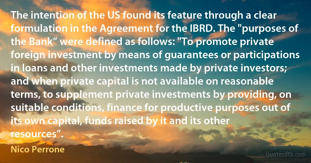 The intention of the US found its feature through a clear formulation in the Agreement for the IBRD. The "purposes of the Bank” were defined as follows: "To promote private foreign investment by means of guarantees or participations in loans and other investments made by private investors; and when private capital is not available on reasonable terms, to supplement private investments by providing, on suitable conditions, finance for productive purposes out of its own capital, funds raised by it and its other resources”. (Nico Perrone)