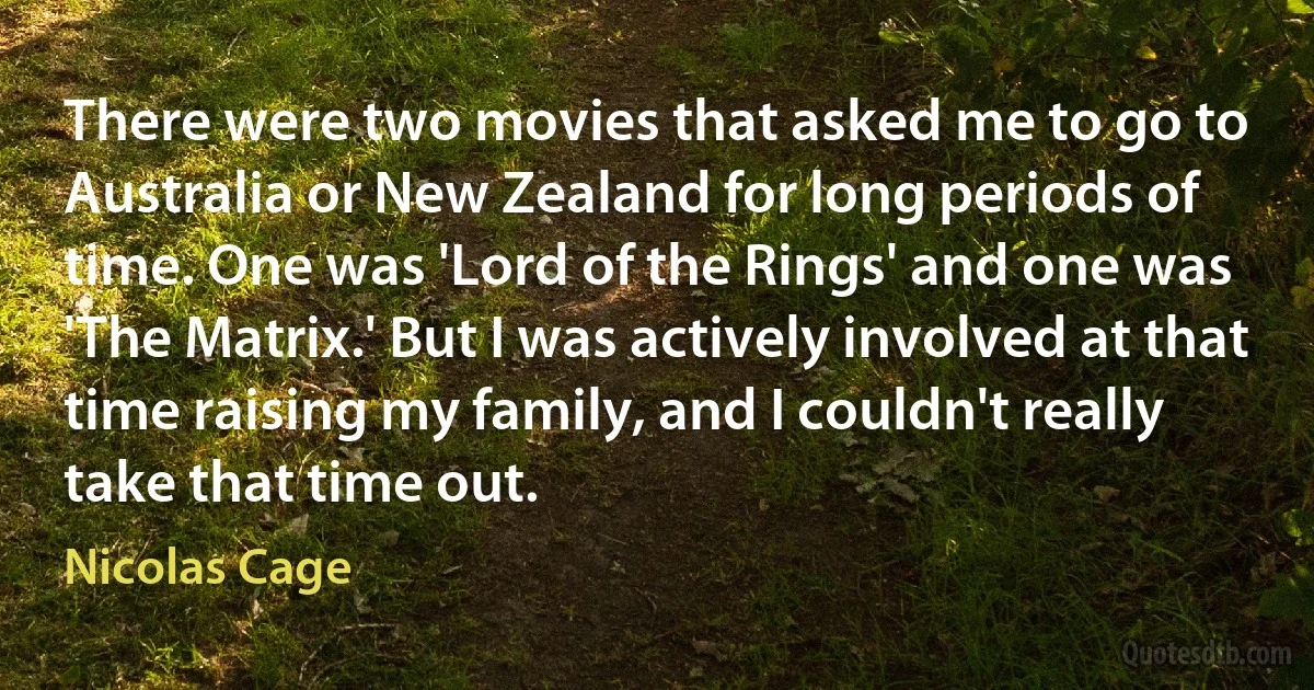 There were two movies that asked me to go to Australia or New Zealand for long periods of time. One was 'Lord of the Rings' and one was 'The Matrix.' But I was actively involved at that time raising my family, and I couldn't really take that time out. (Nicolas Cage)