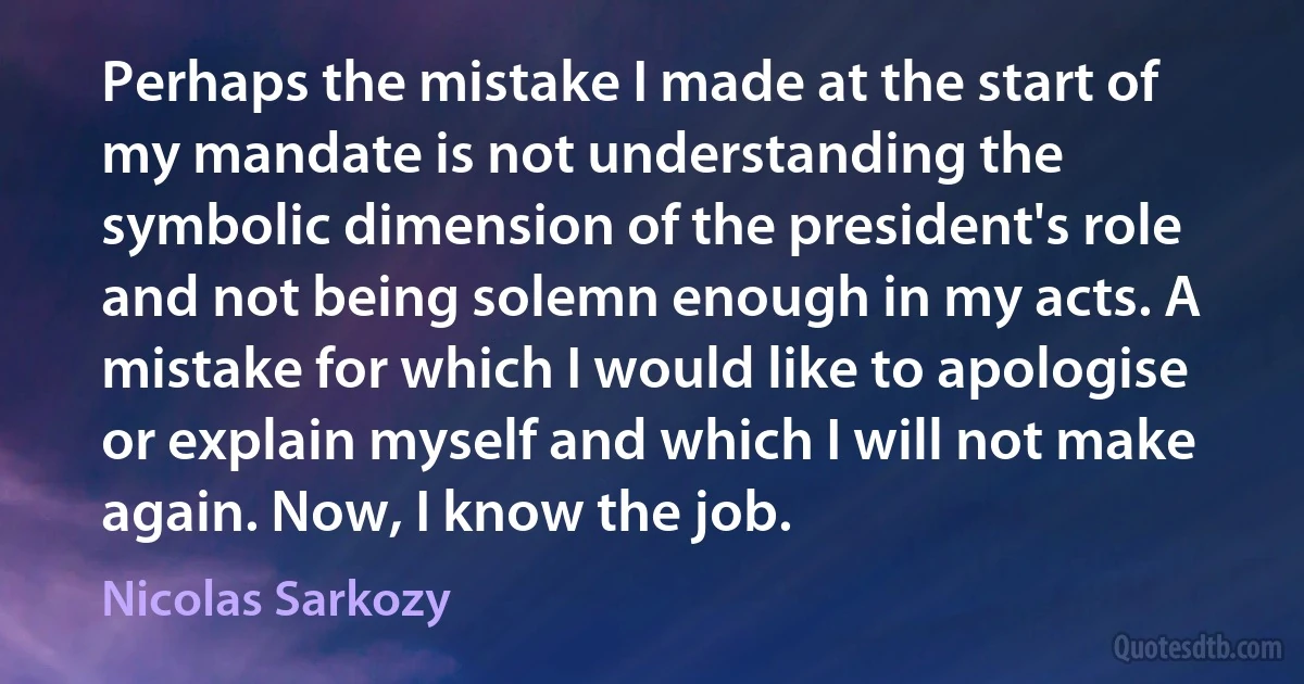 Perhaps the mistake I made at the start of my mandate is not understanding the symbolic dimension of the president's role and not being solemn enough in my acts. A mistake for which I would like to apologise or explain myself and which I will not make again. Now, I know the job. (Nicolas Sarkozy)