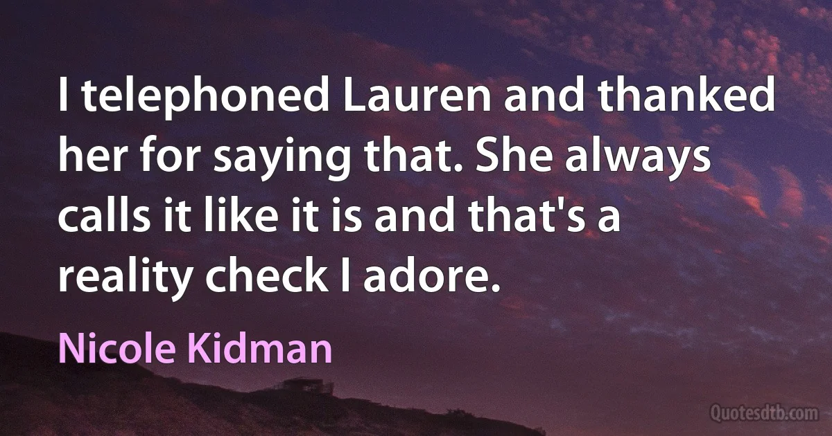 I telephoned Lauren and thanked her for saying that. She always calls it like it is and that's a reality check I adore. (Nicole Kidman)