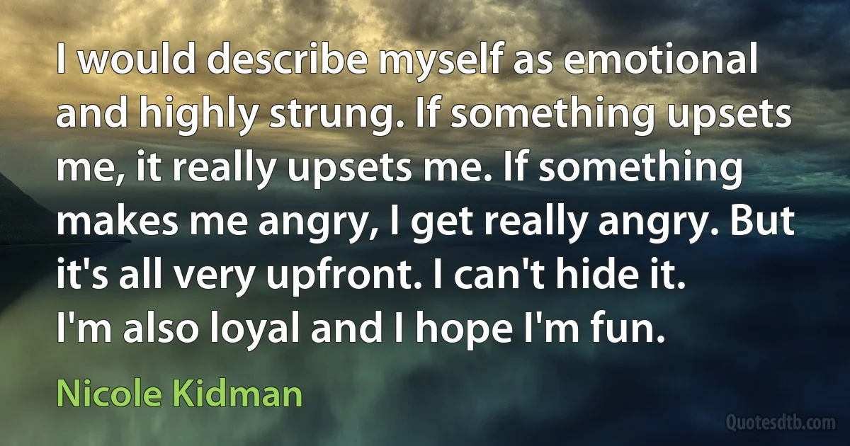 I would describe myself as emotional and highly strung. If something upsets me, it really upsets me. If something makes me angry, I get really angry. But it's all very upfront. I can't hide it. I'm also loyal and I hope I'm fun. (Nicole Kidman)