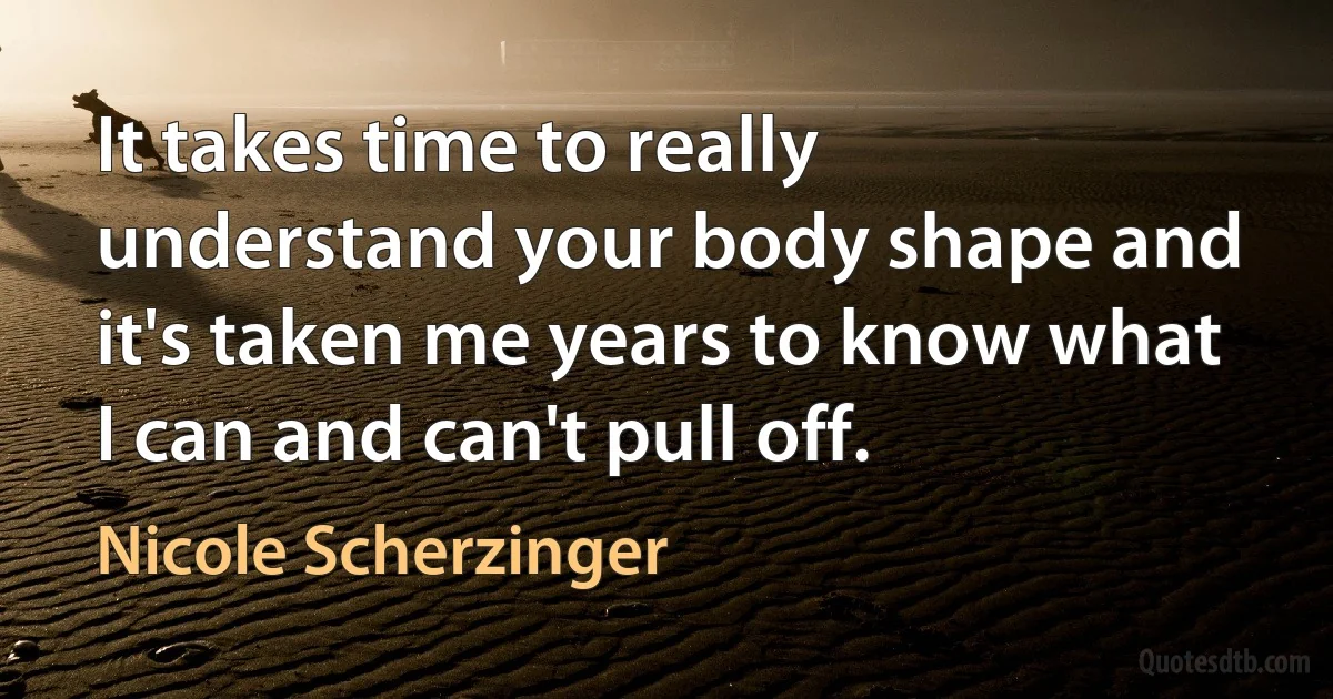 It takes time to really understand your body shape and it's taken me years to know what I can and can't pull off. (Nicole Scherzinger)