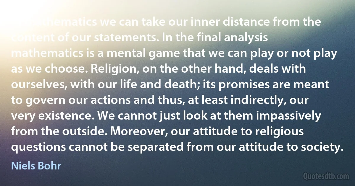 In mathematics we can take our inner distance from the content of our statements. In the final analysis mathematics is a mental game that we can play or not play as we choose. Religion, on the other hand, deals with ourselves, with our life and death; its promises are meant to govern our actions and thus, at least indirectly, our very existence. We cannot just look at them impassively from the outside. Moreover, our attitude to religious questions cannot be separated from our attitude to society. (Niels Bohr)