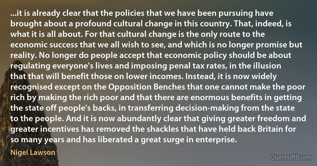 ...it is already clear that the policies that we have been pursuing have brought about a profound cultural change in this country. That, indeed, is what it is all about. For that cultural change is the only route to the economic success that we all wish to see, and which is no longer promise but reality. No longer do people accept that economic policy should be about regulating everyone's lives and imposing penal tax rates, in the illusion that that will benefit those on lower incomes. Instead, it is now widely recognised except on the Opposition Benches that one cannot make the poor rich by making the rich poor and that there are enormous benefits in getting the state off people's backs, in transferring decision-making from the state to the people. And it is now abundantly clear that giving greater freedom and greater incentives has removed the shackles that have held back Britain for so many years and has liberated a great surge in enterprise. (Nigel Lawson)